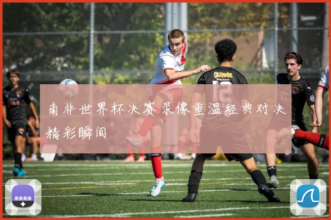 南非世界杯决赛录像重温经典对决精彩瞬间