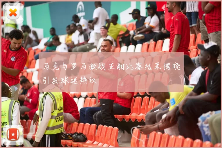 马竞与罗马激战正酣比赛结果揭晓引发球迷热议