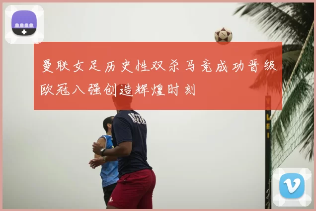 曼联女足历史性双杀马竞成功晋级欧冠八强创造辉煌时刻