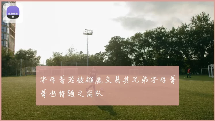 字母哥若被雄鹿交易其兄弟字母哥哥也将随之离队