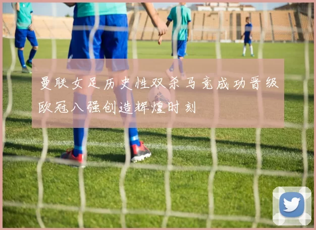 曼联女足历史性双杀马竞成功晋级欧冠八强创造辉煌时刻