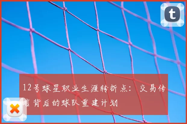12号球星职业生涯转折点：交易传言背后的球队重建计划