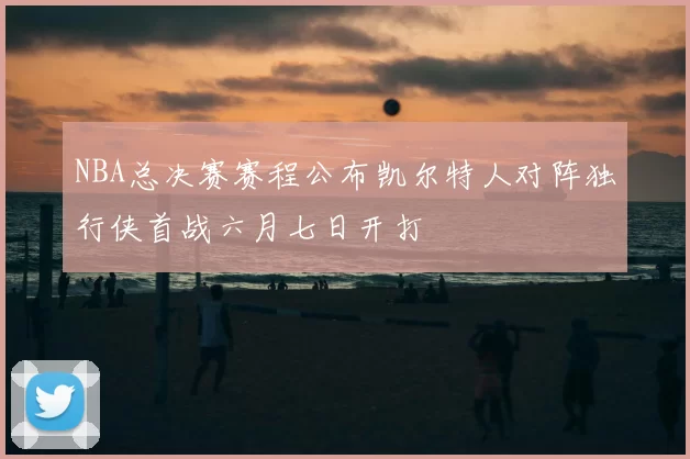NBA总决赛赛程公布凯尔特人对阵独行侠首战六月七日开打