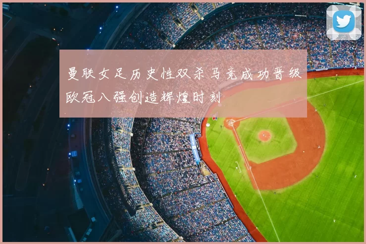 曼联女足历史性双杀马竞成功晋级欧冠八强创造辉煌时刻