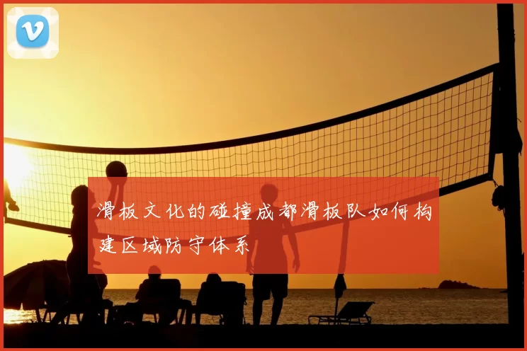 滑板文化的碰撞成都滑板队如何构建区域防守体系
