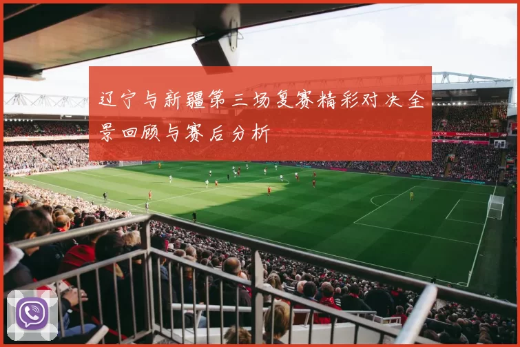 辽宁与新疆第三场复赛精彩对决全景回顾与赛后分析