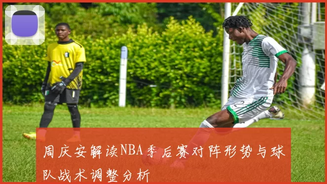 周庆安解读NBA季后赛对阵形势与球队战术调整分析