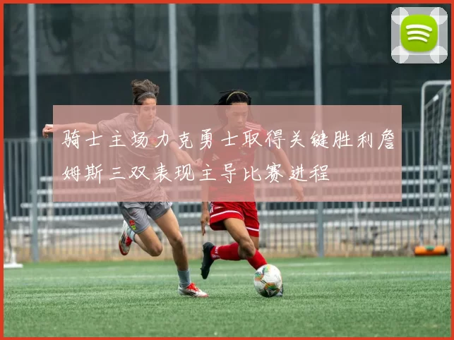骑士主场力克勇士取得关键胜利詹姆斯三双表现主导比赛进程