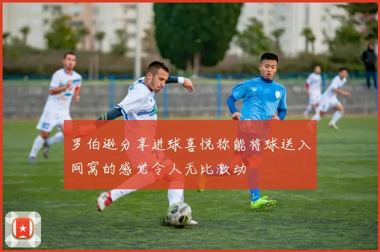 罗伯逊分享进球喜悦称能将球送入网窝的感觉令人无比激动