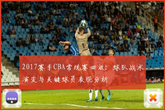 2017赛季CBA常规赛回放：球队战术演变与关键球员表现分析