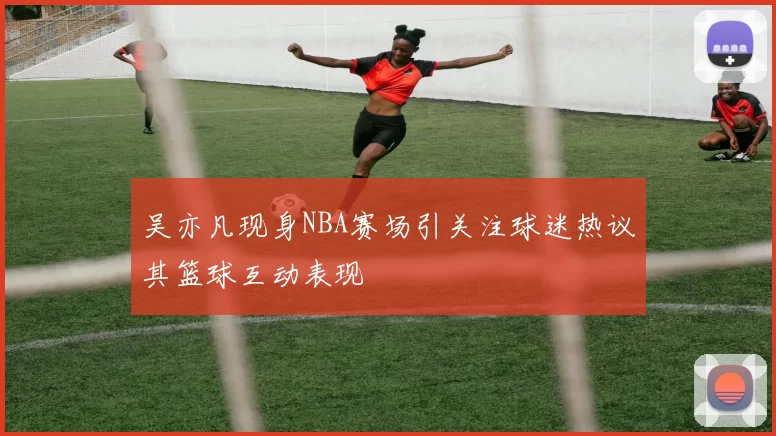 吴亦凡现身NBA赛场引关注球迷热议其篮球互动表现