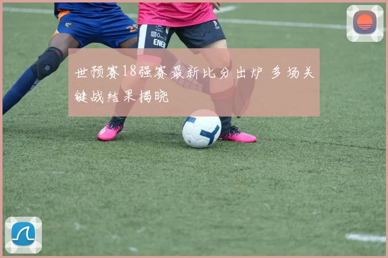 世预赛18强赛最新比分出炉 多场关键战结果揭晓