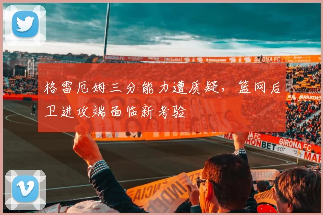 格雷厄姆三分能力遭质疑,篮网后卫进攻端面临新考验