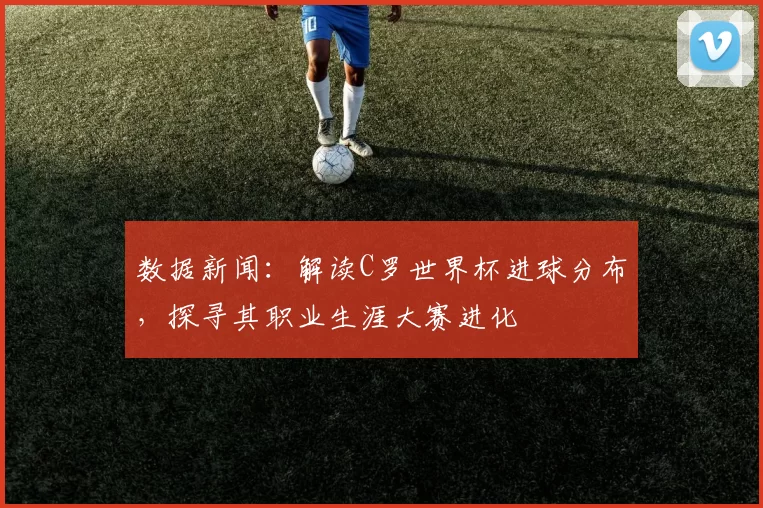 数据新闻：解读C罗世界杯进球分布，探寻其职业生涯大赛进化