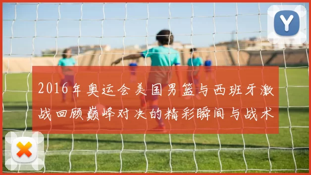2016年奥运会美国男篮与西班牙激战回顾巅峰对决的精彩瞬间与战术分析