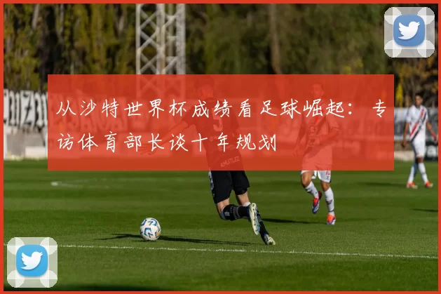 从沙特世界杯成绩看足球崛起：专访体育部长谈十年规划