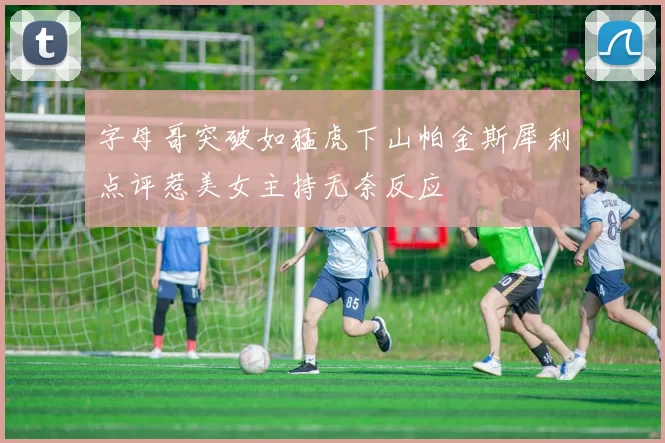 字母哥突破如猛虎下山帕金斯犀利点评惹美女主持无奈反应