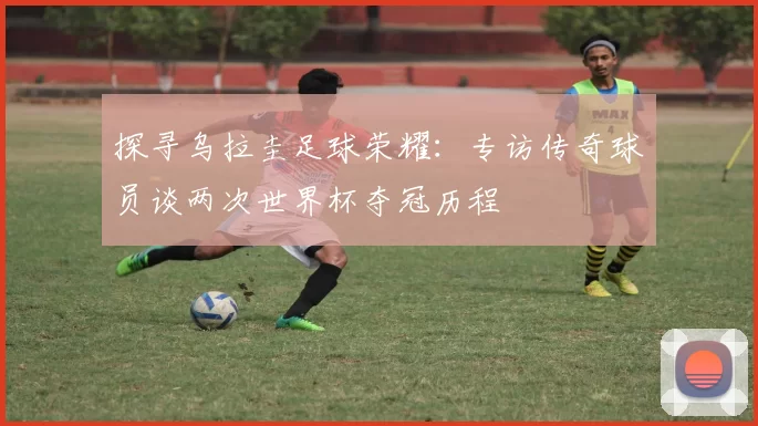 探寻乌拉圭足球荣耀：专访传奇球员谈两次世界杯夺冠历程