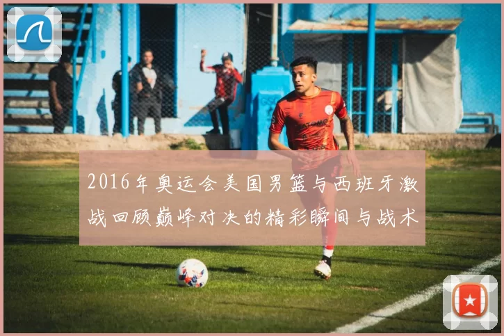 2016年奥运会美国男篮与西班牙激战回顾巅峰对决的精彩瞬间与战术分析