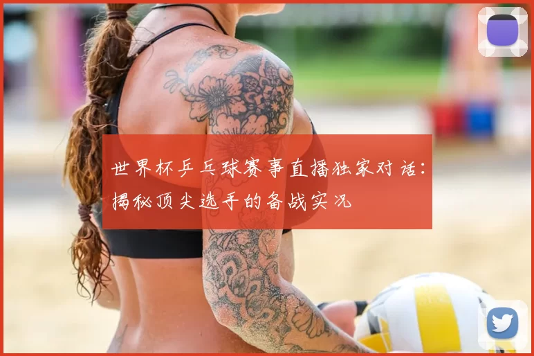 世界杯乒乓球赛事直播独家对话：揭秘顶尖选手的备战实况