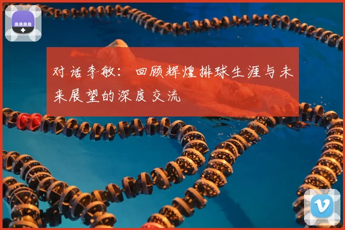 对话李敏：回顾辉煌排球生涯与未来展望的深度交流