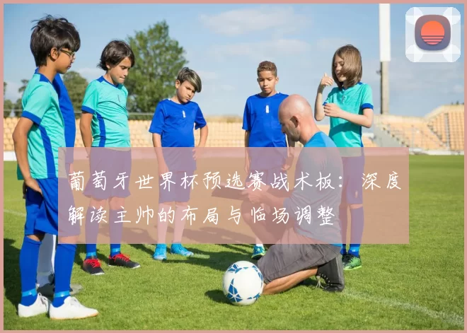 葡萄牙世界杯预选赛战术板：深度解读主帅的布局与临场调整