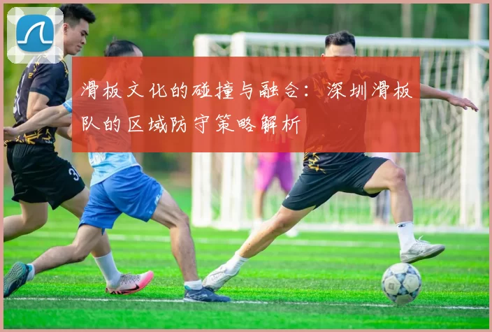 滑板文化的碰撞与融合：深圳滑板队的区域防守策略解析