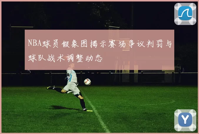 NBA球员假象图揭示赛场争议判罚与球队战术调整动态