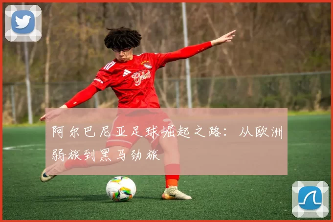 阿尔巴尼亚足球崛起之路:从欧洲弱旅到黑马劲旅
