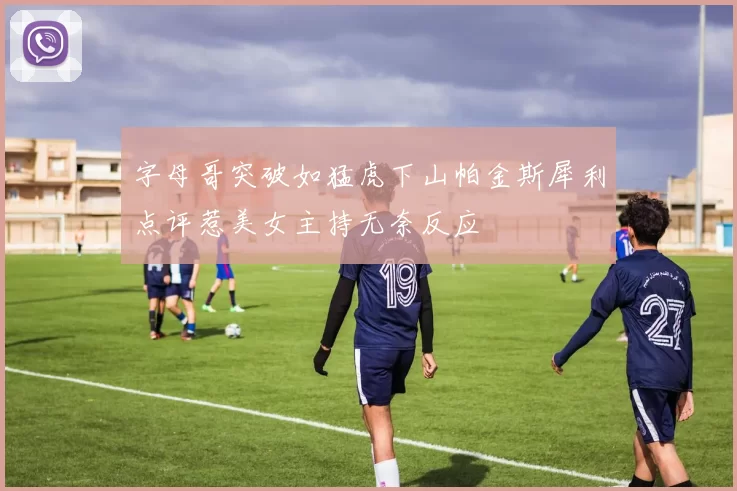 字母哥突破如猛虎下山帕金斯犀利点评惹美女主持无奈反应