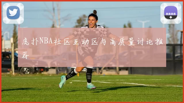 虎扑NBA社区互动区与高质量讨论推荐