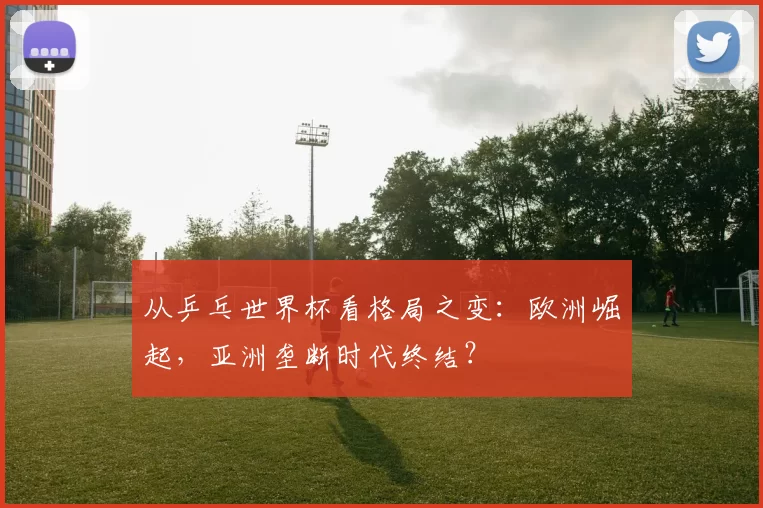 从乒乓世界杯看格局之变:欧洲崛起,亚洲垄断时代终结?