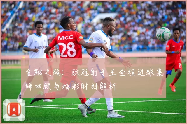 金靴之路：欧冠射手王全程进球集锦回顾与精彩时刻解析