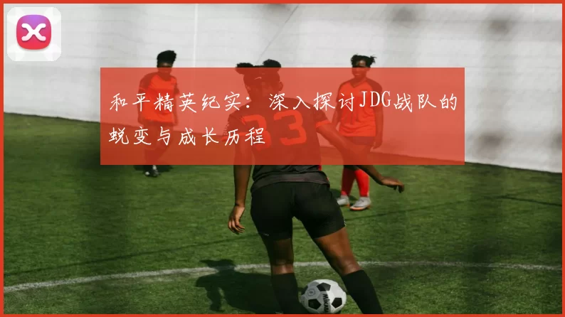 和平精英纪实：深入探讨JDG战队的蜕变与成长历程