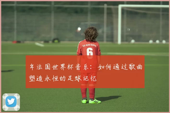 年法国世界杯音乐：如何通过歌曲塑造永恒的足球记忆