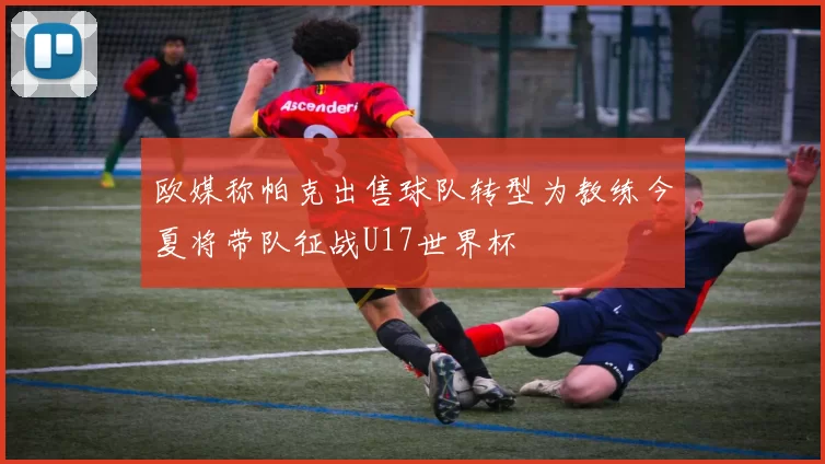 欧媒称帕克出售球队转型为教练今夏将带队征战U17世界杯