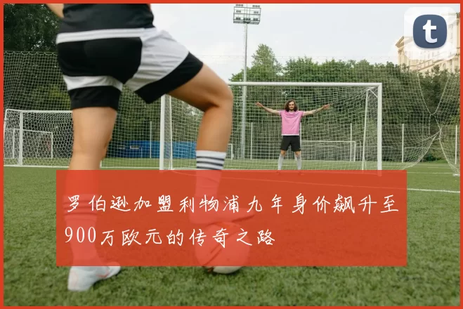 罗伯逊加盟利物浦九年身价飙升至900万欧元的传奇之路