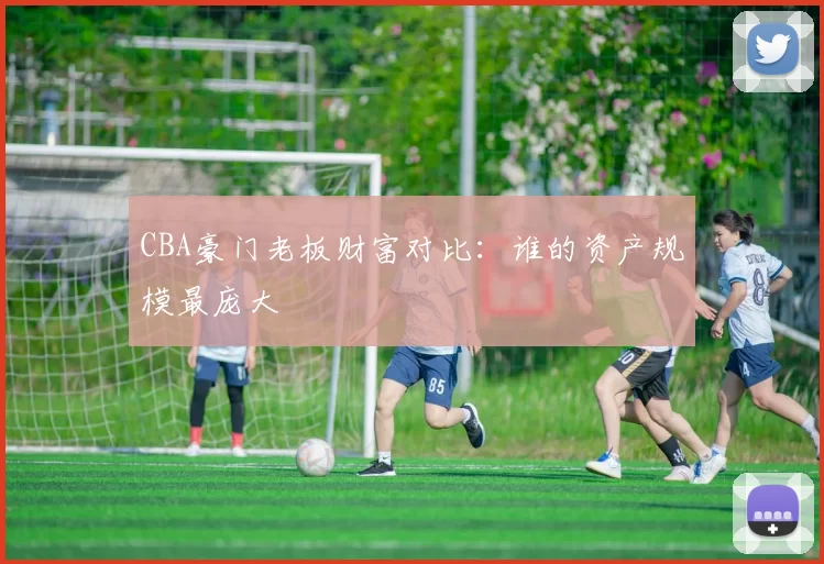 CBA豪门老板财富对比:谁的资产规模最庞大