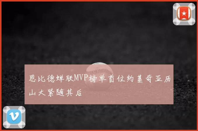 恩比德蝉联MVP榜单首位约基奇亚历山大紧随其后