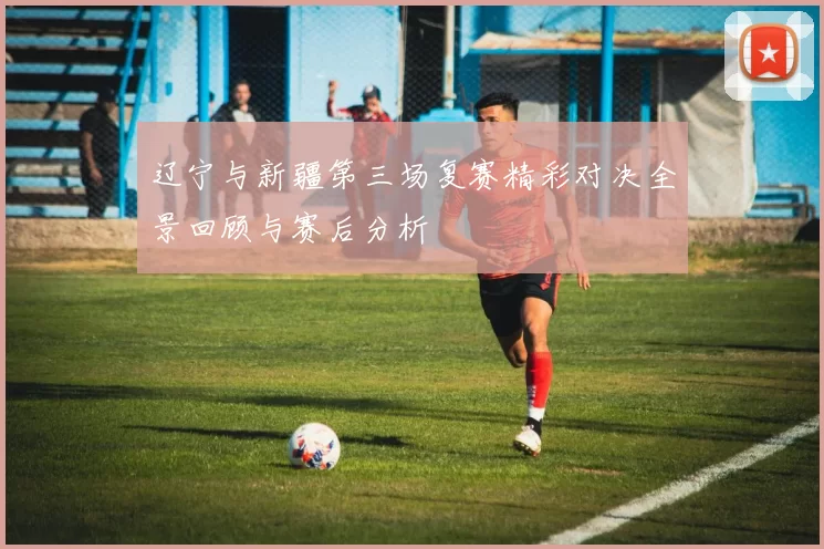 辽宁与新疆第三场复赛精彩对决全景回顾与赛后分析