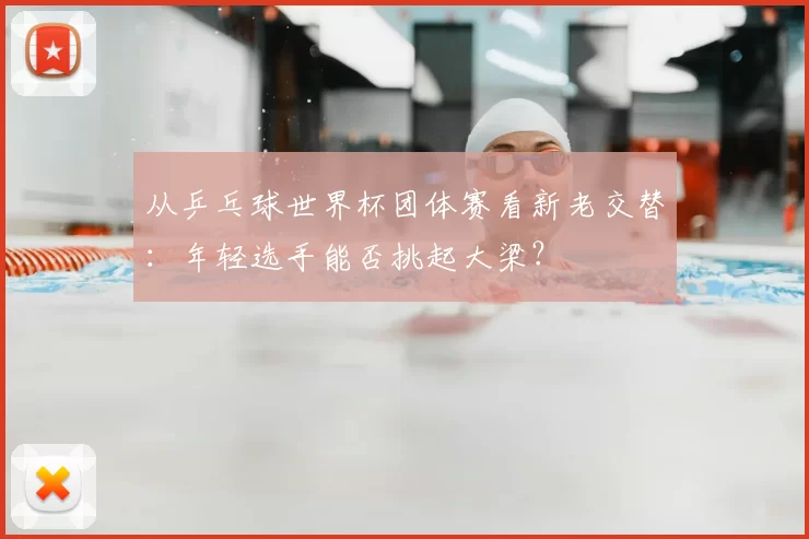 从乒乓球世界杯团体赛看新老交替:年轻选手能否挑起大梁?