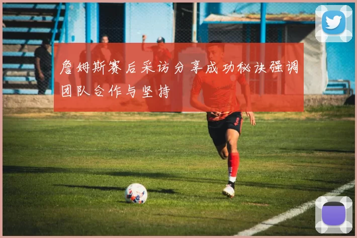 詹姆斯赛后采访分享成功秘诀强调团队合作与坚持