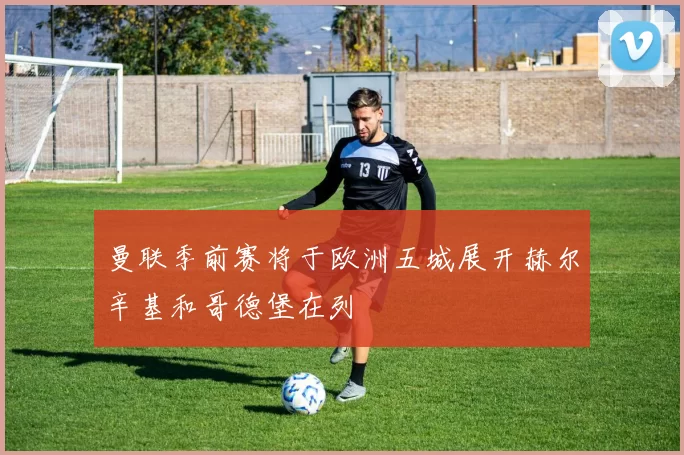 曼联季前赛将于欧洲五城展开赫尔辛基和哥德堡在列