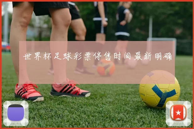 世界杯足球彩票停售时间最新明确
