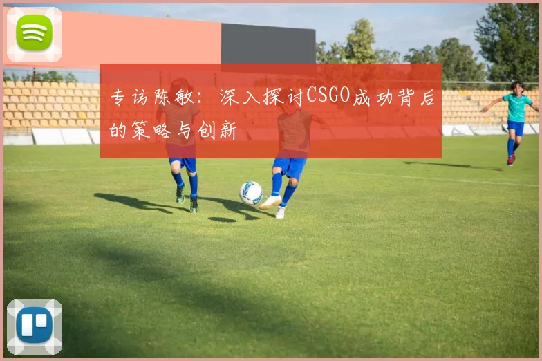 专访陈敏：深入探讨CSGO成功背后的策略与创新