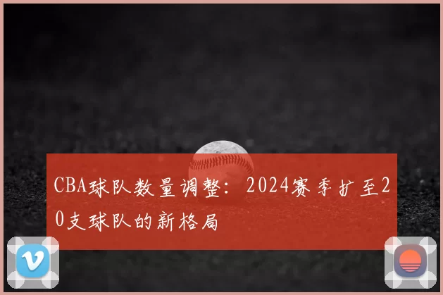 CBA球队数量调整：2024赛季扩至20支球队的新格局