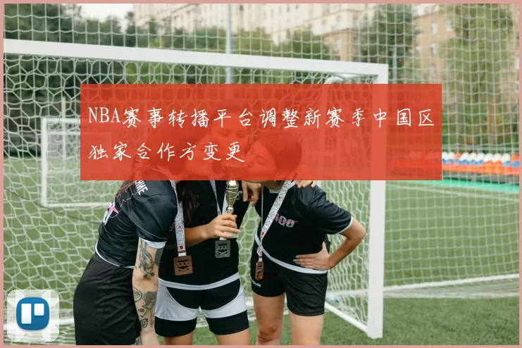 NBA赛事转播平台调整新赛季中国区独家合作方变更