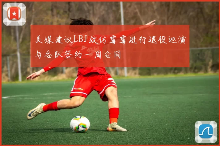 美媒建议LBJ效仿霉霉进行退役巡演与各队签约一周合同