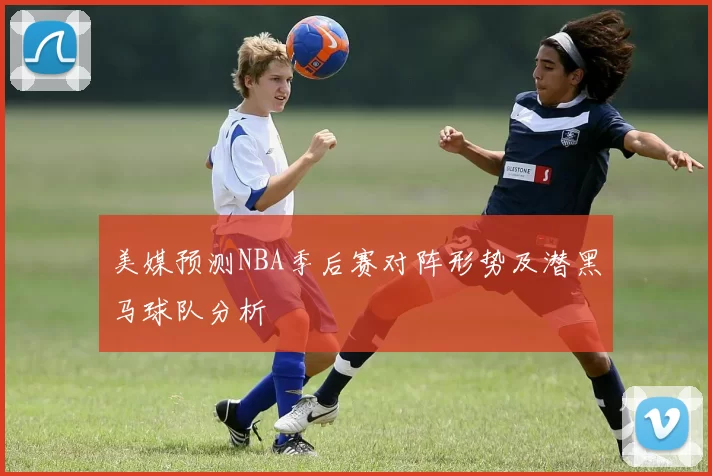 美媒预测NBA季后赛对阵形势及潜黑马球队分析