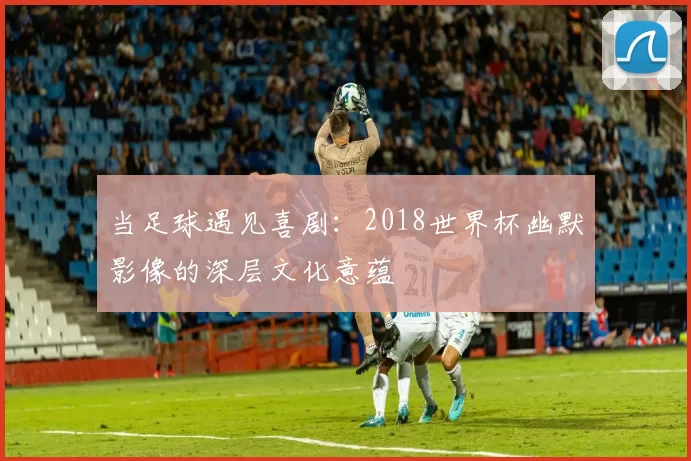当足球遇见喜剧:2018世界杯幽默影像的深层文化意蕴